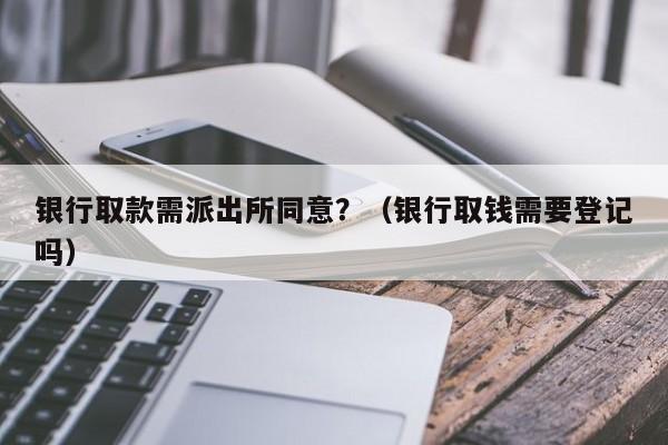 银行取款需派出所同意？（银行取钱需要登记吗）