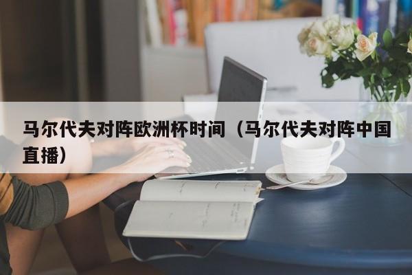 马尔代夫对阵欧洲杯时间（马尔代夫对阵中国直播）