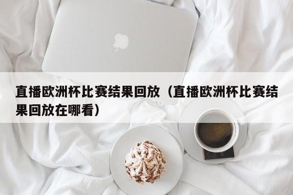 直播欧洲杯比赛结果回放（直播欧洲杯比赛结果回放在哪看）