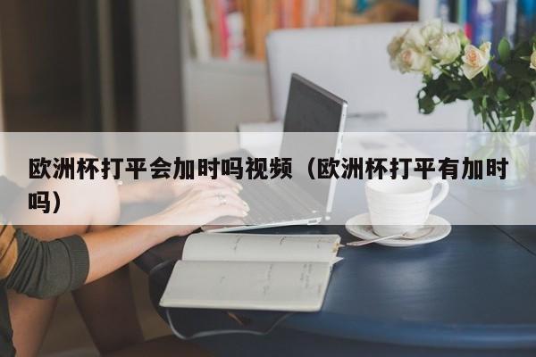 欧洲杯打平会加时吗视频（欧洲杯打平有加时吗）