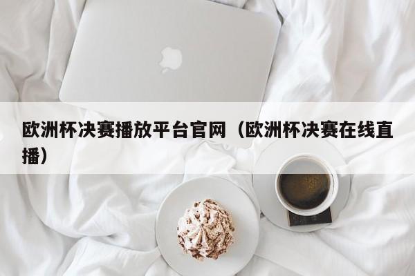 欧洲杯决赛播放平台官网（欧洲杯决赛在线直播）