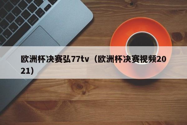 欧洲杯决赛弘77tv（欧洲杯决赛视频2021）