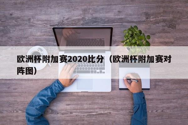 欧洲杯附加赛2020比分（欧洲杯附加赛对阵图）