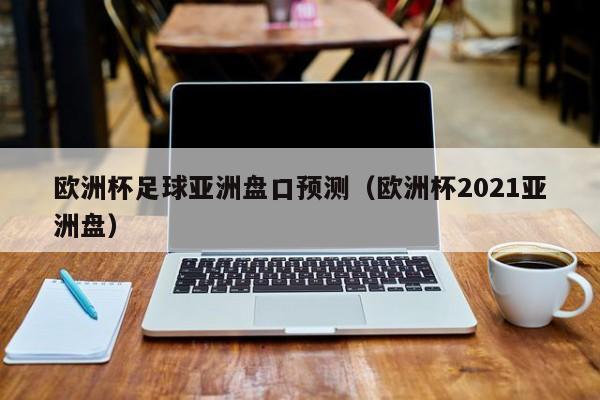 欧洲杯足球亚洲盘口预测（欧洲杯2021亚洲盘）