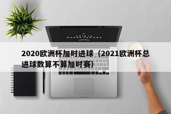 2020欧洲杯加时进球（2021欧洲杯总进球数算不算加时赛）