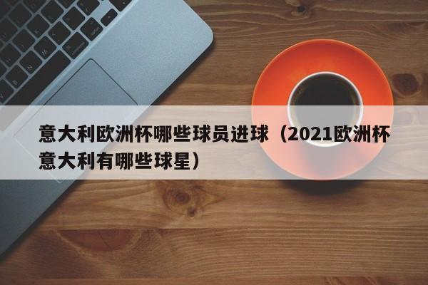 意大利欧洲杯哪些球员进球（2021欧洲杯意大利有哪些球星）