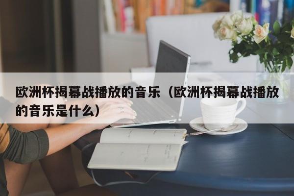 欧洲杯揭幕战播放的音乐（欧洲杯揭幕战播放的音乐是什么）