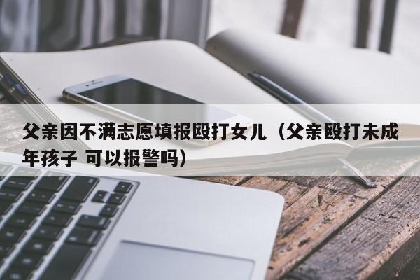 父亲因不满志愿填报殴打女儿（父亲殴打未成年孩子 可以报警吗）