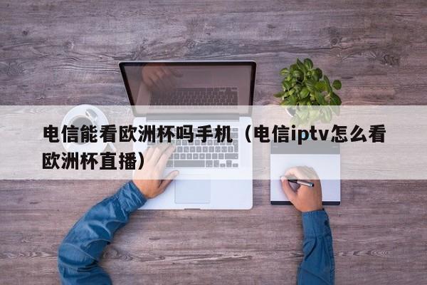 电信能看欧洲杯吗手机（电信iptv怎么看欧洲杯直播）