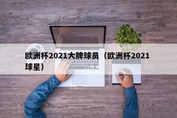 欧洲杯2021大牌球员（欧洲杯2021 球星）