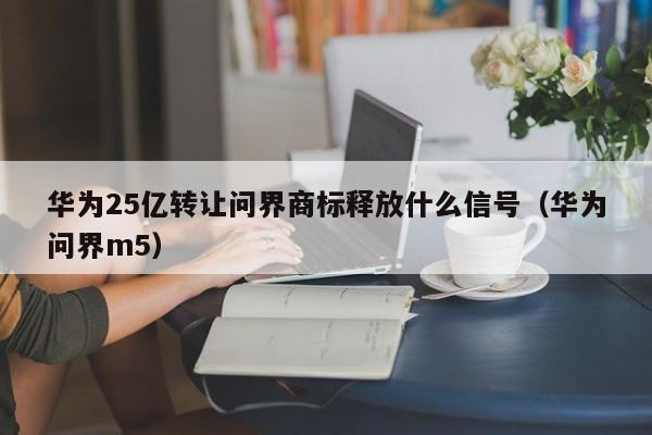 华为25亿转让问界商标释放什么信号（华为问界m5）