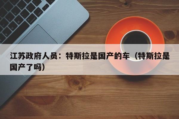 江苏政府人员：特斯拉是国产的车（特斯拉是国产了吗）