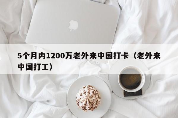 5个月内1200万老外来中国打卡（老外来中国打工）