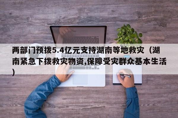 两部门预拨5.4亿元支持湖南等地救灾（湖南紧急下拨救灾物资,保障受灾群众基本生活）