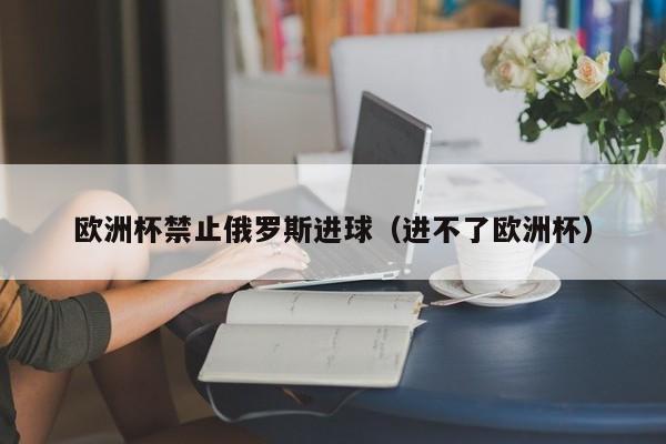 欧洲杯禁止俄罗斯进球（进不了欧洲杯）