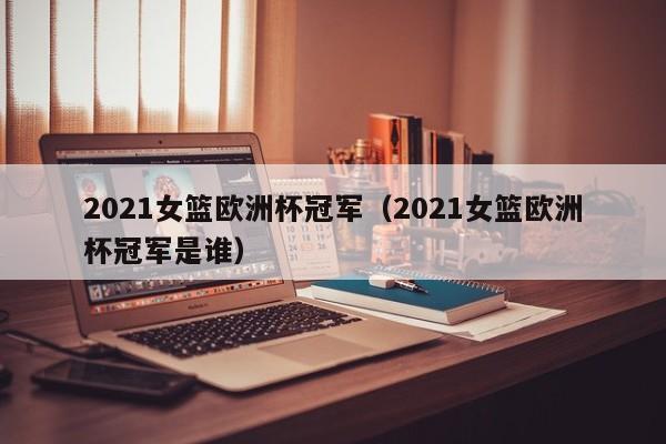 2021女篮欧洲杯冠军（2021女篮欧洲杯冠军是谁）