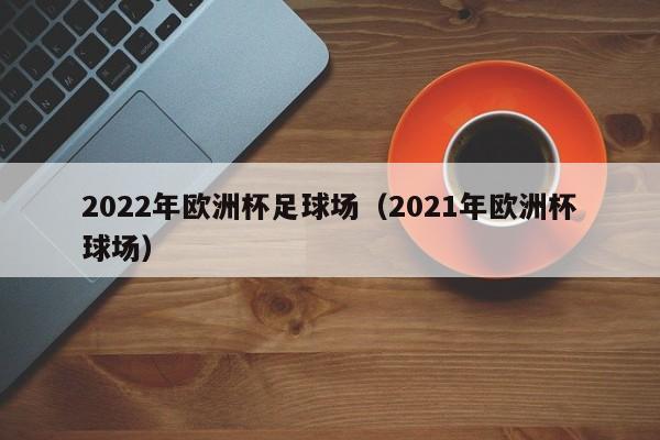 2022年欧洲杯足球场（2021年欧洲杯球场）