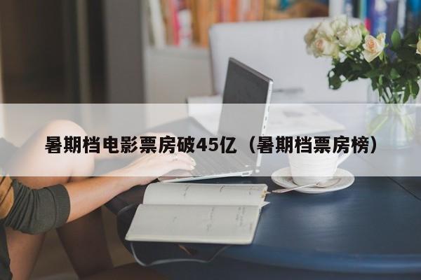 暑期档电影票房破45亿（暑期档票房榜）