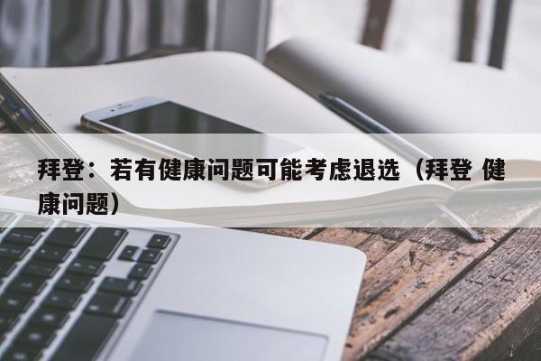 拜登：若有健康问题可能考虑退选（拜登 健康问题）