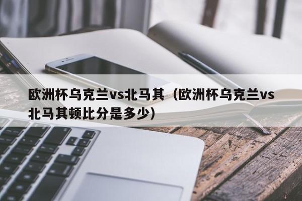 欧洲杯乌克兰vs北马其（欧洲杯乌克兰vs北马其顿比分是多少）