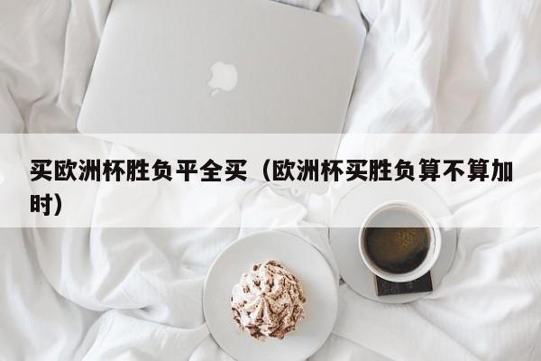 买欧洲杯胜负平全买（欧洲杯买胜负算不算加时）