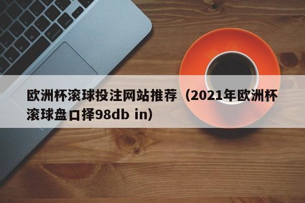 欧洲杯滚球投注网站推荐（2021年欧洲杯滚球盘口择98db in）