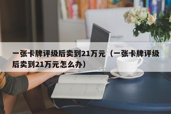 一张卡牌评级后卖到21万元（一张卡牌评级后卖到21万元怎么办）