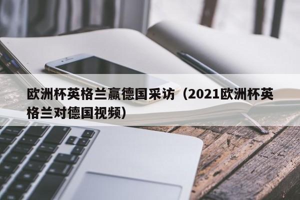 欧洲杯英格兰赢德国采访（2021欧洲杯英格兰对德国视频）