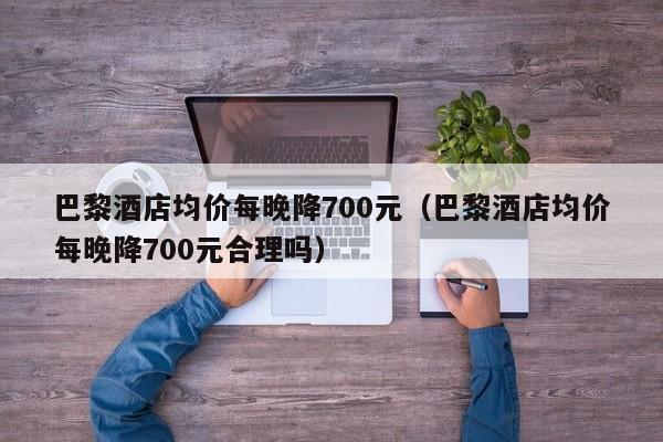 巴黎酒店均价每晚降700元（巴黎酒店均价每晚降700元合理吗）