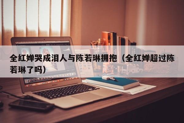 全红婵哭成泪人与陈若琳拥抱（全红婵超过陈若琳了吗）