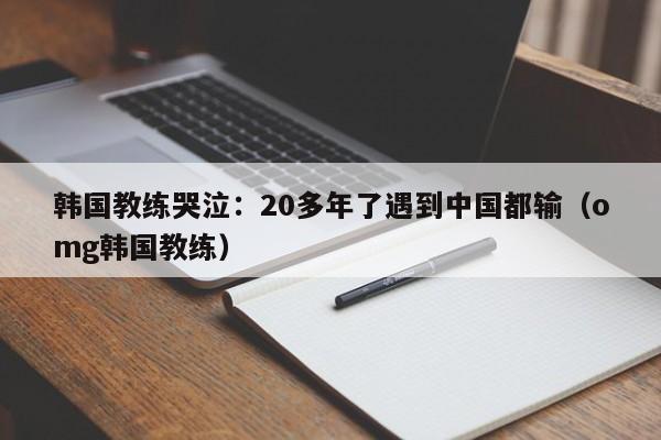 韩国教练哭泣：20多年了遇到中国都输（omg韩国教练）