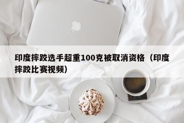 印度摔跤选手超重100克被取消资格（印度摔跤比赛视频）