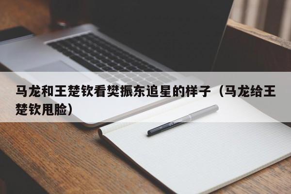 马龙和王楚钦看樊振东追星的样子（马龙给王楚钦甩脸）