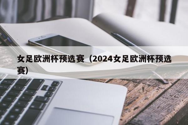 女足欧洲杯预选赛（2024女足欧洲杯预选赛）