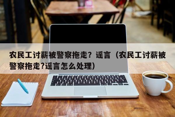 农民工讨薪被警察拖走？谣言（农民工讨薪被警察拖走?谣言怎么处理）