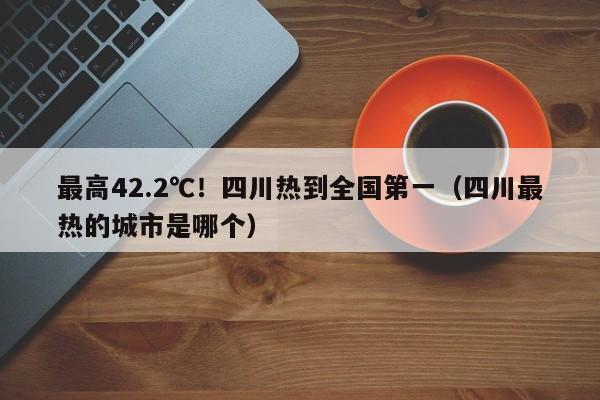 最高42.2℃！四川热到全国第一（四川最热的城市是哪个）