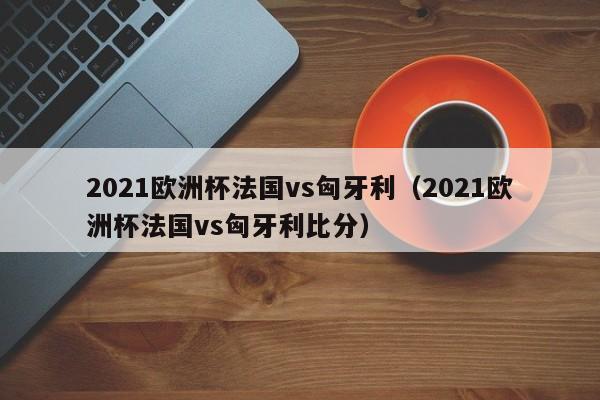 2021欧洲杯法国vs匈牙利（2021欧洲杯法国vs匈牙利比分）