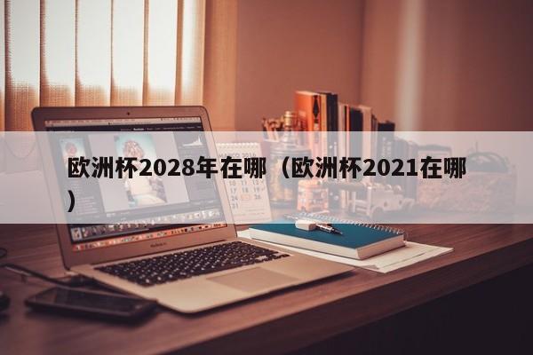 欧洲杯2028年在哪（欧洲杯2021在哪）