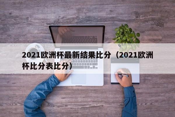 2021欧洲杯最新结果比分（2021欧洲杯比分表比分）