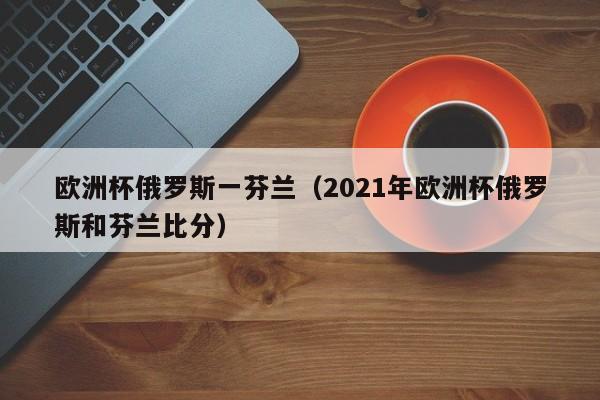 欧洲杯俄罗斯一芬兰（2021年欧洲杯俄罗斯和芬兰比分）